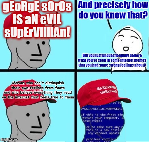 MAGA are the kind of people who cause problems for themselves, then look for a boogeyman to blame their problems on. | gEoRgE sOrOs
iS aN eViL
sUpErVilliAn! And precisely how
do you know that? Did you just unquestioningly believe
what you've seen in some internet memes
that you had some strong feelings about? Morons who can't distinguish their own feelings from facts
and who believe everything they read on the internet that feels true to them | image tagged in npc maga blue screen fixed textboxes,george soros,conservative logic,feelings,facts,morons | made w/ Imgflip meme maker