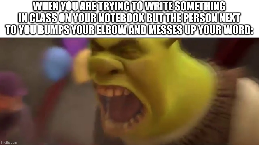 *Angery inhaling* SCOOCH OVER!!!!!!! YOU'RE ON MY SIDE!!!!!!!!! | WHEN YOU ARE TRYING TO WRITE SOMETHING IN CLASS ON YOUR NOTEBOOK BUT THE PERSON NEXT TO YOU BUMPS YOUR ELBOW AND MESSES UP YOUR WORD: | image tagged in shrek screaming,angery,whyyy,really bro | made w/ Imgflip meme maker