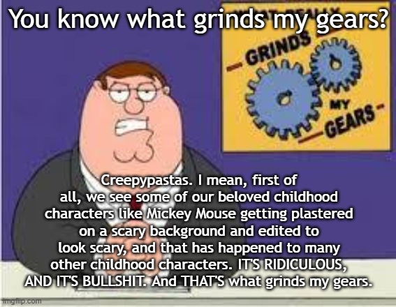 Creepypastas are what grinds Peter's gears. | You know what grinds my gears? Creepypastas. I mean, first of all, we see some of our beloved childhood characters like Mickey Mouse getting plastered on a scary background and edited to look scary, and that has happened to many other childhood characters. IT'S RIDICULOUS, AND IT'S BULLSHIT. And THAT'S what grinds my gears. | image tagged in you know what really grinds my gears | made w/ Imgflip meme maker