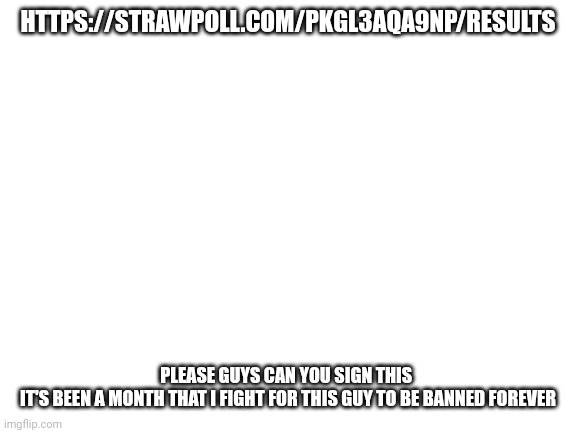 Blank White Template | HTTPS://STRAWPOLL.COM/PKGL3AQA9NP/RESULTS; PLEASE GUYS CAN YOU SIGN THIS 
IT'S BEEN A MONTH THAT I FIGHT FOR THIS GUY TO BE BANNED FOREVER | image tagged in blank white template | made w/ Imgflip meme maker