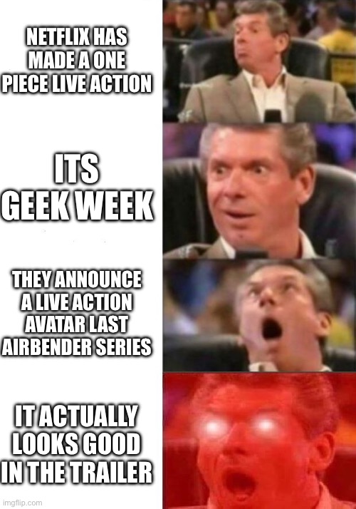 Netflix is doing good | NETFLIX HAS MADE A ONE PIECE LIVE ACTION; ITS GEEK WEEK; THEY ANNOUNCE A LIVE ACTION AVATAR LAST AIRBENDER SERIES; IT ACTUALLY LOOKS GOOD IN THE TRAILER | image tagged in mr mcmahon reaction | made w/ Imgflip meme maker