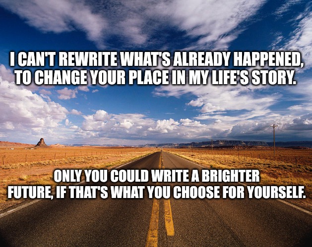 Write your own destiny | I CAN'T REWRITE WHAT'S ALREADY HAPPENED, TO CHANGE YOUR PLACE IN MY LIFE'S STORY. ONLY YOU COULD WRITE A BRIGHTER FUTURE, IF THAT'S WHAT YOU CHOOSE FOR YOURSELF. | image tagged in life,relationship,history,biography,life story,can't change the past | made w/ Imgflip meme maker