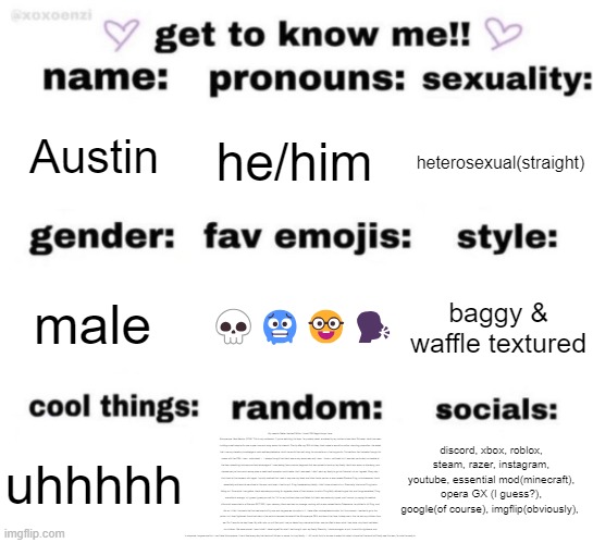 get to know me but better | Austin; he/him; heterosexual(straight); 💀🥶🤓🗣️; baggy & waffle textured; male; discord, xbox, roblox, steam, razer, instagram, youtube, essential mod(minecraft), opera GX (I guess?), google(of course), imgflip(obviously), My name is Walter Hartwell White. I live at 308 Negra Arroyo Lane, Albuquerque, New Mexico, 87104. This is my confession. If you're watching this tape, I'm probably dead, murdered by my brother-in-law Hank Schrader. Hank has been building a meth empire for over a year now and using me as his chemist. Shortly after my 50th birthday, Hank came to me with a rather, shocking proposition. He asked that I use my chemistry knowledge to cook methamphetamine, which he would then sell using his connections in the drug world. Connections that he made through his career with the DEA. I was... astounded, I... I always thought that Hank was a very moral man and I was... thrown, confused, but I was also particularly vulnerable at the time, something he knew and took advantage of. I was reeling from a cancer diagnosis that was poised to bankrupt my family. Hank took me on a ride along, and showed me just how much money even a small meth operation could make. And I was weak. I didn't want my family to go into financial ruin so I agreed. Every day, I think back at that moment with regret. I quickly realized that I was in way over my head, and Hank had a partner, a man named Gustavo Fring, a businessman. Hank essentially sold me into servitude to this man, and when I tried to quit, Fring threatened my family. I didn't know where to turn. Eventually, Hank and Fring had a falling out. From what I can gather, Hank was always pushing for a greater share of the business, to which Fring flatly refused to give him, and things escalated. Fring was able to arrange, uh I guess I guess you call it a "hit" on my brother-in-law, and failed, but Hank was seriously injured, and I wound up paying his medical bills which amounted to a little over $177,000. Upon recovery, Hank was bent on revenge, working with a man named Hector Salamanca, he plotted to kill Fring, and did so. In fact, the bomb that he used was built by me, and he gave me no option in it. I have often contemplated suicide, but I'm a coward. I wanted to go to the police, but I was frightened. Hank had risen in the ranks to become the head of the Albuquerque DEA, and about that time, to keep me in line, he took my children from me. For 3 months he kept them. My wife, who up until that point, had no idea of my criminal activities, was horrified to learn what I had done, why Hank had taken our children. We were scared. I was in Hell, I hated myself for what I had brought upon my family. Recently, I tried once again to quit, to end this nightmare, and in response, he gave me this. I can't take this anymore. I live in fear every day that Hank will kill me, or worse, hurt my family. I... All I could think to do was to make this video in hope that the world will finally see this man, for what he really is. uhhhhh | image tagged in get to know me but better | made w/ Imgflip meme maker
