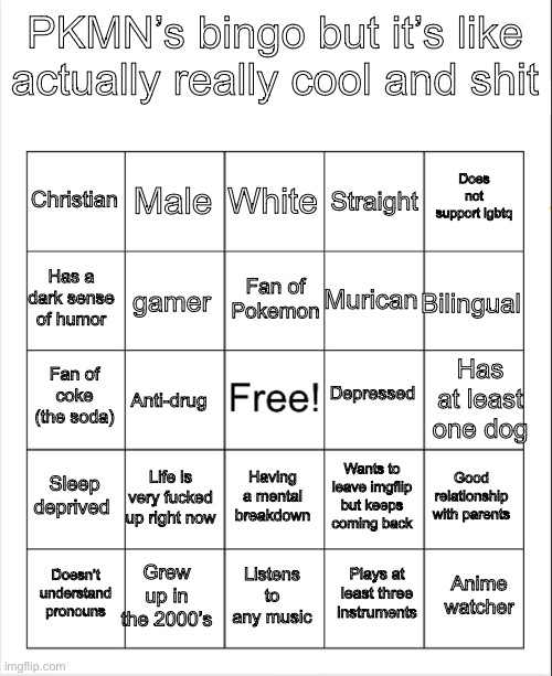 For the record, I’m a blackout on this board | PKMN’s bingo but it’s like actually really cool and shit; White; Male; Does not support lgbtq; Christian; Straight; Fan of Pokemon; Has a dark sense of humor; Bilingual; Murican; gamer; Depressed; Has at least one dog; Fan of coke (the soda); Anti-drug; Sleep deprived; Life is very fucked up right now; Good relationship with parents; Wants to leave imgflip but keeps coming back; Having a mental breakdown; Grew up in the 2000’s; Anime watcher; Doesn’t understand pronouns; Listens to any music; Plays at least three instruments | image tagged in blank bingo | made w/ Imgflip meme maker