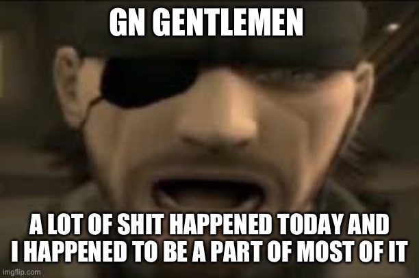 including some of my own people I talked to/argued against | GN GENTLEMEN; A LOT OF SHIT HAPPENED TODAY AND I HAPPENED TO BE A PART OF MOST OF IT | image tagged in naked snake scream | made w/ Imgflip meme maker