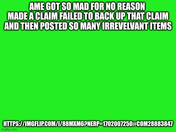 AME GOT SO MAD FOR NO REASON 
MADE A CLAIM FAILED TO BACK UP THAT CLAIM AND THEN POSTED SO MANY IRREVELVANT ITEMS; HTTPS://IMGFLIP.COM/I/88MXM6?NERP=1702007250#COM28883847 | made w/ Imgflip meme maker
