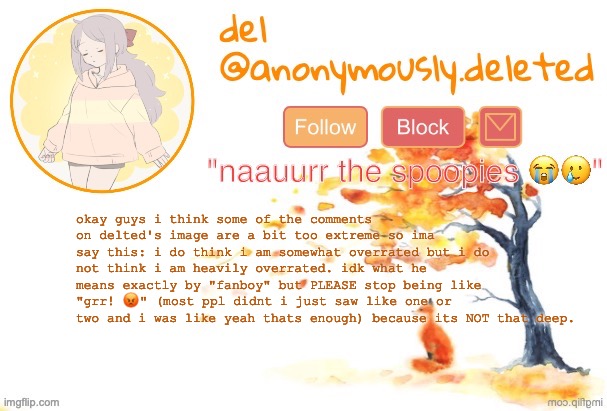 next thing yk ppl will be threatening to kill themselves bc of how overrated i am (WHO RMEMEBERS THAT LMAO) | okay guys i think some of the comments on delted's image are a bit too extreme so ima say this: i do think i am somewhat overrated but i do not think i am heavily overrated. idk what he means exactly by "fanboy" but PLEASE stop being like "grr! 😡" (most ppl didnt i just saw like one or two and i was like yeah thats enough) because its NOT that deep. | image tagged in del announcement fall | made w/ Imgflip meme maker