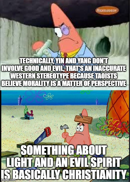 Patrick scientists vs nail-board | TECHNICALLY, YIN AND YANG DON'T INVOLVE GOOD AND EVIL, THAT'S AN INACCURATE WESTERN STEREOTYPE BECAUSE TAOISTS BELIEVE MORALITY IS A MATTER OF PERSPECTIVE; SOMETHING ABOUT LIGHT AND AN EVIL SPIRIT IS BASICALLY CHRISTIANITY | image tagged in patrick scientists vs nail-board | made w/ Imgflip meme maker