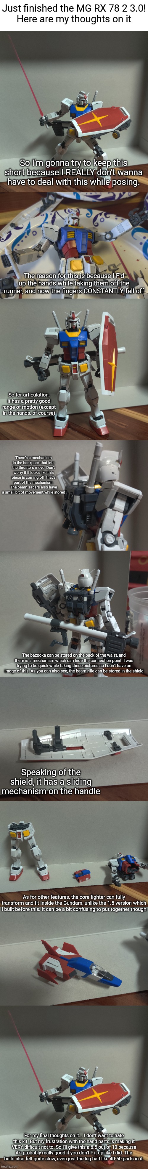 There's also an LED which can be installed in the torso to light up the eyes | Just finished the MG RX 78 2 3.0!
Here are my thoughts on it; So I'm gonna try to keep this short because I REALLY don't wanna have to deal with this while posing. The reason for this is because I F'd up the hands while taking them off the runner, and now the fingers CONSTANTLY fall off; So for articulation, it has a pretty good range of motion (except in the hands, of course); There's a mechanism in the backpack that lets the thrusters move. Don't worry if it looks like this piece is coming off, that's part of the mechanism. The beam sabers also have a small bit of movement while stored; The bazooka can be stored on the back of the waist, and there is a mechanism which can hide the connection point. I was trying to be quick while taking these pictures so I don't have an image of this. As you can also see, the beam rifle can be stored in the shield; Speaking of the shield, it has a sliding mechanism on the handle; As for other features, the core fighter can fully transform and fit inside the Gundam, unlike the 1.5 version which I built before this. It can be a bit confusing to put together though; For my final thoughts on it... I don't want to hate this kit. But my frustration with the hand parts is making it VERY difficult not to. So I'll give this a 6.5 out of 10 because it's probably really good if you don't F it up like I did. The build also felt quite slow, even just the leg had like 40-50 parts in it. | image tagged in blank white template,gundam review | made w/ Imgflip meme maker