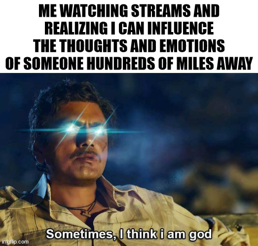 We truly don't know it's full potential | ME WATCHING STREAMS AND REALIZING I CAN INFLUENCE THE THOUGHTS AND EMOTIONS OF SOMEONE HUNDREDS OF MILES AWAY | image tagged in sometimes i think i am god | made w/ Imgflip meme maker