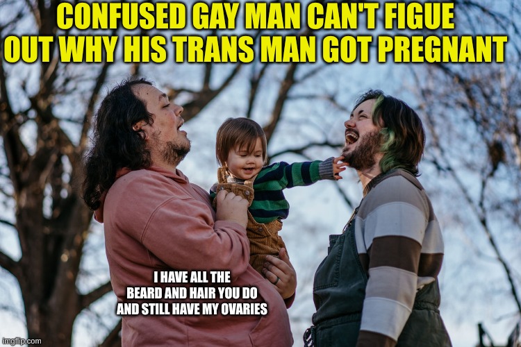 These freaks provide lots of entertainment | CONFUSED GAY MAN CAN'T FIGUE OUT WHY HIS TRANS MAN GOT PREGNANT; I HAVE ALL THE BEARD AND HAIR YOU DO AND STILL HAVE MY OVARIES | made w/ Imgflip meme maker