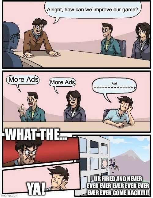 Boardroom Meeting Suggestion | Alright, how can we improve our game? More Ads; More Ads; Add poooooooooooooooooooooooooop; WHAT THE…; UR FIRED AND NEVER EVER EVER EVER EVER EVER EVER EVER COME BACK!!!!! YA! | image tagged in memes,boardroom meeting suggestion | made w/ Imgflip meme maker