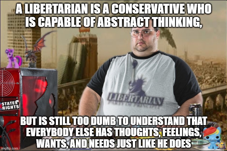 Of course libertarians think they're smarter than other people. They don't even understand that other people have thoughts. | A LIBERTARIAN IS A CONSERVATIVE WHO
IS CAPABLE OF ABSTRACT THINKING, BUT IS STILL TOO DUMB TO UNDERSTAND THAT
EVERYBODY ELSE HAS THOUGHTS, FEELINGS,
WANTS, AND NEEDS JUST LIKE HE DOES | image tagged in libertarian,neckbeard libertarian,libertarianism,dumb | made w/ Imgflip meme maker