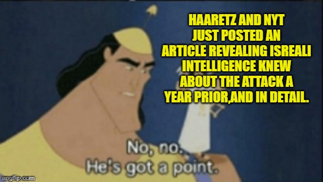 no no hes got a point | HAARETZ AND NYT JUST POSTED AN ARTICLE REVEALING ISREALI INTELLIGENCE KNEW ABOUT THE ATTACK A YEAR PRIOR,AND IN DETAIL. | image tagged in no no hes got a point | made w/ Imgflip meme maker