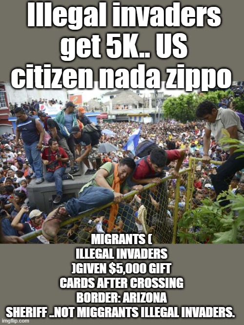 MORE facts i'm sure will be censored. | Illegal invaders get 5K.. US citizen nada zippo; MIGRANTS ( ILLEGAL INVADERS )GIVEN $5,000 GIFT CARDS AFTER CROSSING BORDER: ARIZONA SHERIFF ..NOT MIGGRANTS ILLEGAL INVADERS. | image tagged in democrats,nwo,invasion,criminals,psychopaths and serial killers | made w/ Imgflip meme maker
