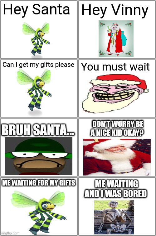 My Christmas shitpost | Hey Santa; Hey Vinny; Can I get my gifts please; You must wait; DON'T WORRY BE A NICE KID OKAY? BRUH SANTA... ME WAITING FOR MY GIFTS; ME WAITING AND I WAS BORED | image tagged in memes,blank comic panel 2x2,christmas | made w/ Imgflip meme maker
