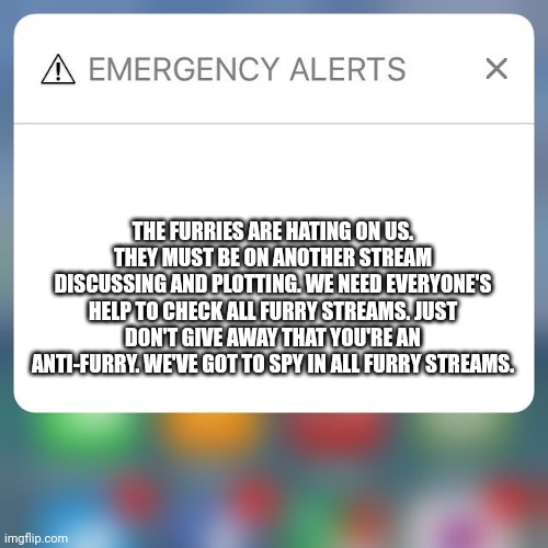 Emergency Alert | THE FURRIES ARE HATING ON US. THEY MUST BE ON ANOTHER STREAM DISCUSSING AND PLOTTING. WE NEED EVERYONE'S HELP TO CHECK ALL FURRY STREAMS. JUST DON'T GIVE AWAY THAT YOU'RE AN ANTI-FURRY. WE'VE GOT TO SPY IN ALL FURRY STREAMS. | image tagged in emergency alert | made w/ Imgflip meme maker