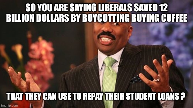 Steve Harvey Meme | SO YOU ARE SAYING LIBERALS SAVED 12 BILLION DOLLARS BY BOYCOTTING BUYING COFFEE THAT THEY CAN USE TO REPAY THEIR STUDENT LOANS ? | image tagged in memes,steve harvey | made w/ Imgflip meme maker
