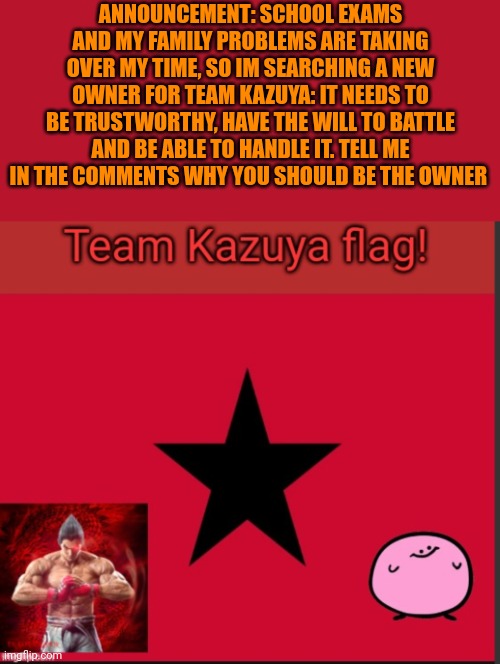 This is an important announcement | ANNOUNCEMENT: SCHOOL EXAMS AND MY FAMILY PROBLEMS ARE TAKING OVER MY TIME, SO IM SEARCHING A NEW OWNER FOR TEAM KAZUYA: IT NEEDS TO BE TRUSTWORTHY, HAVE THE WILL TO BATTLE AND BE ABLE TO HANDLE IT. TELL ME IN THE COMMENTS WHY YOU SHOULD BE THE OWNER | image tagged in team kazuya flag | made w/ Imgflip meme maker