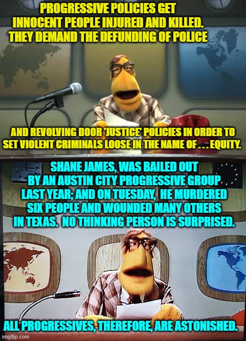 The leftist solution?  Set even more violent criminals free! | PROGRESSIVE POLICIES GET INNOCENT PEOPLE INJURED AND KILLED.  THEY DEMAND THE DEFUNDING OF POLICE; AND REVOLVING DOOR 'JUSTICE' POLICIES IN ORDER TO SET VIOLENT CRIMINALS LOOSE IN THE NAME OF . . . EQUITY. SHANE JAMES, WAS BAILED OUT BY AN AUSTIN CITY PROGRESSIVE GROUP LAST YEAR; AND ON TUESDAY,  HE MURDERED SIX PEOPLE AND WOUNDED MANY OTHERS IN TEXAS.  NO THINKING PERSON IS SURPRISED. ALL PROGRESSIVES, THEREFORE, ARE ASTONISHED. | image tagged in muppet news flash | made w/ Imgflip meme maker