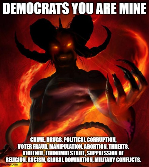 A place for Democrats | DEMOCRATS YOU ARE MINE; CRIME, DRUGS, POLITICAL CORRUPTION, VOTER FRAUD, MANIPULATION, ABORTION, THREATS, VIOLENCE, ECONOMIC STRIFE, SUPPRESSION OF RELIGION, RACISM, GLOBAL DOMINATION, MILITARY CONFLICTS. | image tagged in and then the devil said,hell bound,satanic democrats,the party of evil,democrat war on america,know them | made w/ Imgflip meme maker