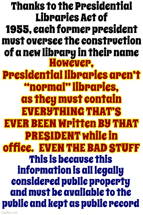 Presidents Are Paid By Taxpayers Therefore Are PUBLIC SERVENTS | Thanks to the Presidential Libraries Act of 1955, each former president must oversee the construction of a new library in their name; However, Presidential libraries aren’t “normal” libraries, as they must contain EVERYTHING THAT’S EVER BEEN Written BY THAT PRESIDENT while in office.   EVEN THE BAD STUFF; This is because this information is all legally considered public property and must be available to the public and kept as public record | image tagged in memes,ex presidents,public service,presidential library,truth,that might be a problem for one ex president | made w/ Imgflip meme maker