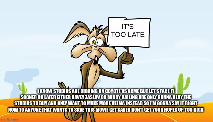 it's too late to save coyote vs acme | IT'S TOO LATE; I KNOW STUDIOS ARE BIDDING ON COYOTE VS ACME BUT LET'S FACE IT SOONER OR LATER EITHER DAVEY ZASLAV OR MINDY KAILING ARE ONLY GONNA DENY THE STUDIOS TO BUY AND ONLY WANT TO MAKE MORE VELMA INSTEAD SO I'M GONNA SAY IT RIGHT NOW TO ANYONE THAT WANTS TO SAVE THIS MOVIE GET SAVED DON'T GET YOUR HOPES UP TOO HIGH | image tagged in wile e coyote sign,warner bros discovery,it's too late,david zaslav,prediction | made w/ Imgflip meme maker