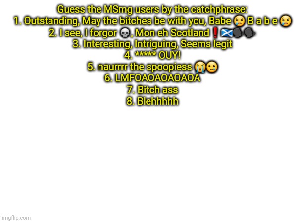 Guess the MSmg users by the catchphrase:
1. Outstanding, May the bitches be with you, Babe 😢 B a b e 😢
2. I see, I forgor 💀, Mon eh Scotland❗️🏴󠁧󠁢󠁳󠁣󠁴󠁿🗣🗣
3. Interesting, Intriguing, Seems legit
4. ***** OUY!
5. naurrrr the spoopiess 😭🥲
6. LMFOAOAOAOAOA
7. Bitch ass
8. Blehhhhh | made w/ Imgflip meme maker