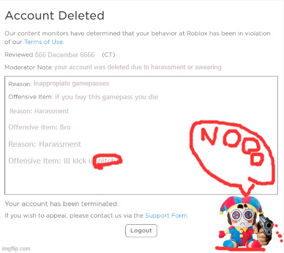 banned from ROBLOX (2021 Edition) | 666 December 6666; your account was deleted due to harassment or swearing; Inappropiate gamepasses; if you buy this gamepass you die; Reason: Harassment; Offensive item: Bro; Reason: Harassment; Offensive item: ill kick u snitch | image tagged in banned from roblox 2021 edition | made w/ Imgflip meme maker