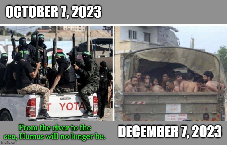 When the terrorists get tired of swimming in their tunnels and hospitals, they surrender in droves to Israel | OCTOBER 7, 2023; From the river to the sea, Hamas will no longer be. DECEMBER 7, 2023 | image tagged in hamas,gaza,israel,october 7 | made w/ Imgflip meme maker