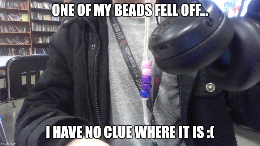 I've looked everywhere for it and I can't find it | ONE OF MY BEADS FELL OFF... I HAVE NO CLUE WHERE IT IS :( | image tagged in oh no | made w/ Imgflip meme maker
