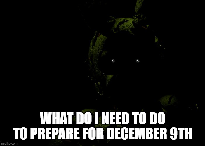 Springtrap staring | WHAT DO I NEED TO DO TO PREPARE FOR DECEMBER 9TH | image tagged in springtrap staring | made w/ Imgflip meme maker