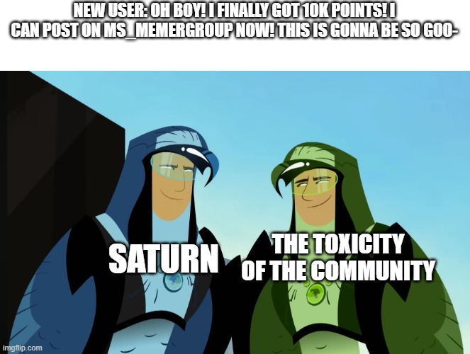 new user detected, saturn go | NEW USER: OH BOY! I FINALLY GOT 10K POINTS! I CAN POST ON MS_MEMERGROUP NOW! THIS IS GONNA BE SO GOO-; THE TOXICITY OF THE COMMUNITY; SATURN | image tagged in two of them looking each other | made w/ Imgflip meme maker