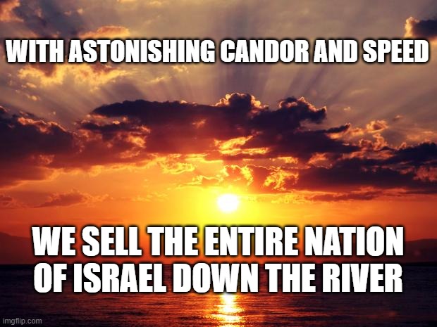 Sunset | WITH ASTONISHING CANDOR AND SPEED; WE SELL THE ENTIRE NATION OF ISRAEL DOWN THE RIVER | image tagged in sunset | made w/ Imgflip meme maker