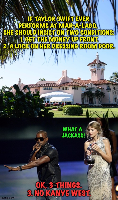 Get it all in writing. | IF TAYLOR SWIFT EVER PERFORMS AT MAR-A-LAGO, 
SHE SHOULD INSIST ON TWO CONDITIONS:
1. GET THE MONEY UP FRONT.
2. A LOCK ON HER DRESSING ROOM DOOR. WHAT A 
JACKASS! OK, 3 THINGS.
3. NO KANYE WEST. | image tagged in trump s mar-a-lago,kanye west taylor swift | made w/ Imgflip meme maker