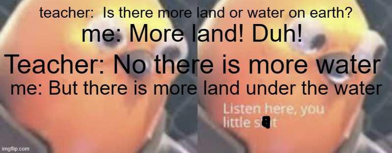 sorry about the text covering the image. | teacher:  Is there more land or water on earth? me: More land! Duh! Teacher: No there is more water; me: But there is more land under the water | image tagged in listen here you little shit bird | made w/ Imgflip meme maker