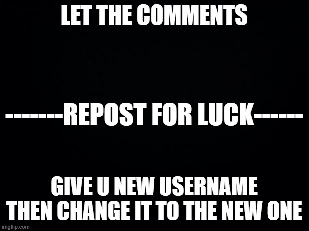 do your worst | LET THE COMMENTS; -------REPOST FOR LUCK------; GIVE U NEW USERNAME THEN CHANGE IT TO THE NEW ONE | image tagged in black background | made w/ Imgflip meme maker