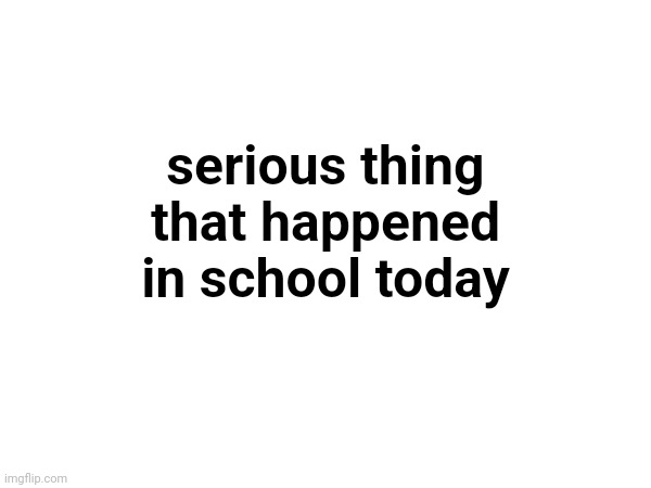 serious thing that happened in school today | made w/ Imgflip meme maker