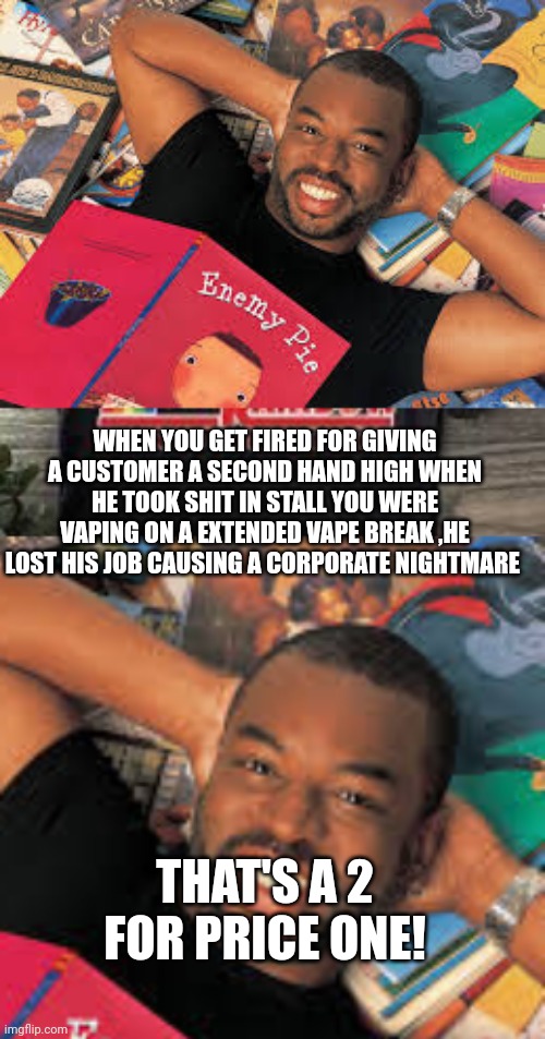Smoking on jobby job | WHEN YOU GET FIRED FOR GIVING A CUSTOMER A SECOND HAND HIGH WHEN HE TOOK SHIT IN STALL YOU WERE VAPING ON A EXTENDED VAPE BREAK ,HE LOST HIS JOB CAUSING A CORPORATE NIGHTMARE; THAT'S A 2 FOR PRICE ONE! | image tagged in funny memes,weed,fail | made w/ Imgflip meme maker