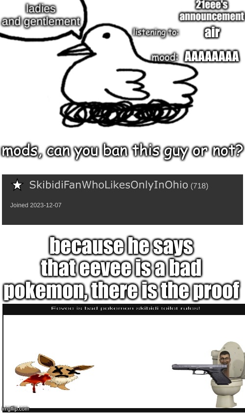 i am trying not to start a war but that user says that pokemon is bad and sounds like he is starting the war with other streams | air; AAAAAAAA; mods, can you ban this guy or not? because he says that eevee is a bad pokemon, there is the proof | image tagged in 21eee's announcement | made w/ Imgflip meme maker