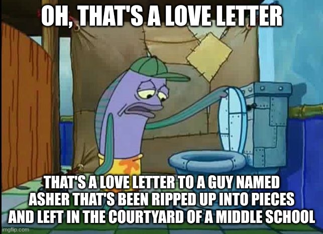 this happened to me and my friends today | OH, THAT'S A LOVE LETTER; THAT'S A LOVE LETTER TO A GUY NAMED ASHER THAT'S BEEN RIPPED UP INTO PIECES AND LEFT IN THE COURTYARD OF A MIDDLE SCHOOL | image tagged in oh thats a toilet spongebob fish,memes,letters | made w/ Imgflip meme maker
