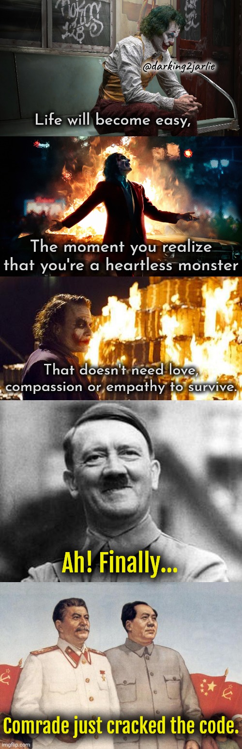 Being famous 101 | @darking2jarlie; Life will become easy, The moment you realize that you're a heartless monster; That doesn't need love, compassion or empathy to survive. Ah! Finally... Comrade just cracked the code. | image tagged in adolf hitler,stalin and mao,joker,dark humor,evil,monster | made w/ Imgflip meme maker