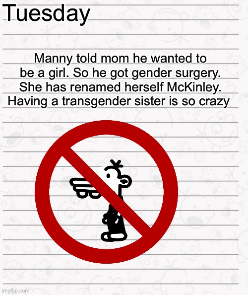 Diary Of A Wimpy kid next generation page 1 | Tuesday; Manny told mom he wanted to be a girl. So he got gender surgery. She has renamed herself McKinley. Having a transgender sister is so crazy | image tagged in wimpy kid fanfic page | made w/ Imgflip meme maker