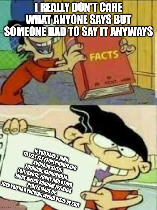 Hate this or me or both all you want but I'm just telling the truth | I REALLY DON'T CARE WHAT ANYONE SAYS BUT SOMEONE HAD TO SAY IT ANYWAYS; IF YOU HAVE A KINK TO FEET, FAT PEOPLE(NIKOCADO AVOCADO SIZED), FUTANARI, NECROPHILIA, LOLI/SHOTA, FURRY, AND OTHER MORE WEIRD RANDOM FETISHES PEOPLE MADE UP.
THEN YOU'RE A FUCKING WEIRD PIECE OF SHIT | image tagged in book of facts,the truth,you can't handle the truth | made w/ Imgflip meme maker