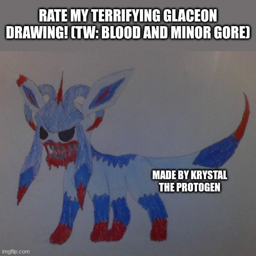 I called them Glaciterror because it is terrifying lol | RATE MY TERRIFYING GLACEON DRAWING! (TW: BLOOD AND MINOR GORE); MADE BY KRYSTAL THE PROTOGEN | image tagged in scary,art,drawing,pokemon,oh wow are you actually reading these tags | made w/ Imgflip meme maker