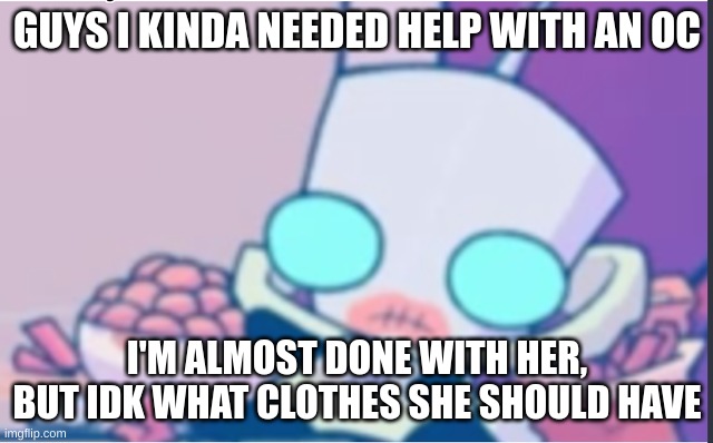 Hi chat | GUYS I KINDA NEEDED HELP WITH AN OC; I'M ALMOST DONE WITH HER, BUT IDK WHAT CLOTHES SHE SHOULD HAVE | image tagged in gir | made w/ Imgflip meme maker