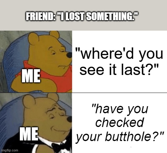 the more dignified answer: | FRIEND: "I LOST SOMETHING."; "where'd you see it last?"; ME; "have you checked your butthole?"; ME | image tagged in memes,tuxedo winnie the pooh | made w/ Imgflip meme maker