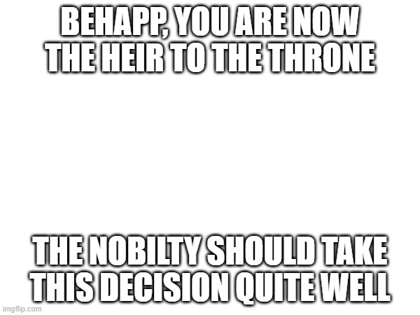 BEHAPP, YOU ARE NOW THE HEIR TO THE THRONE; THE NOBILTY SHOULD TAKE THIS DECISION QUITE WELL | made w/ Imgflip meme maker