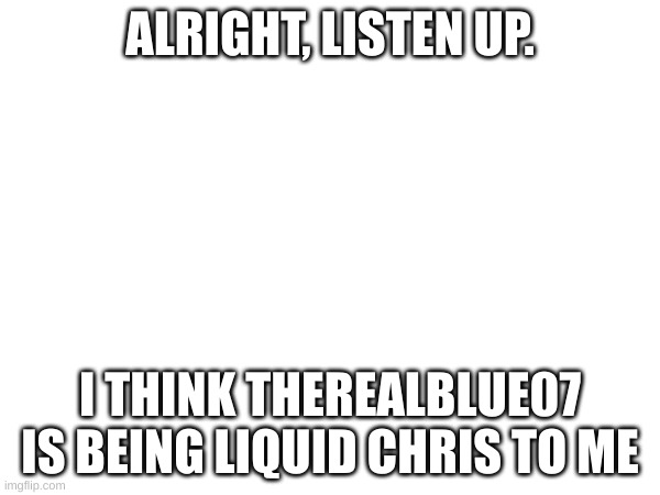 I made an discovery! | ALRIGHT, LISTEN UP. I THINK THEREALBLUE07 IS BEING LIQUID CHRIS TO ME | made w/ Imgflip meme maker