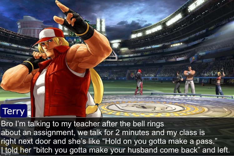 Terry Bogard objection temp | Bro I’m talking to my teacher after the bell rings about an assignment, we talk for 2 minutes and my class is right next door and she’s like “Hold on you gotta make a pass.” I told her “bitch you gotta make your husband come back” and left. | image tagged in terry bogard objection temp | made w/ Imgflip meme maker